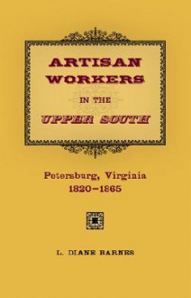 Artisan Workers in the Upper South: Petersburg, Virginia, 1820-1865 - L. Diane Barnes