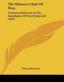 The Minister's Rule of Duty: A Sermon Delivered at the Installation of Flavel Griswold (1829) - Edward Hitchcock