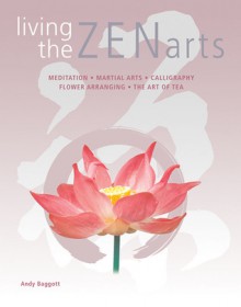 Living the Zen Arts: Meditation*Martial Arts*Calligraphy*Flower-Arranging*The Art of Tea - Andy Baggott