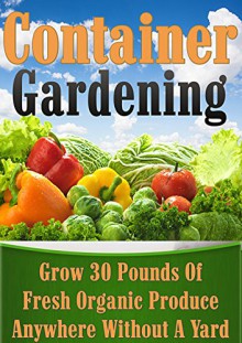 Container Gardening: Grow 30 Pounds of Fresh, Organic Produce Anywhere Without a Yard! (square foot gardening, vertical gardening, container gardening, ... gardening, organic gardenin, indoor) - CJ Jackson