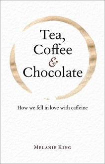 Tea, Coffee & Chocolate: How We Fell in Love with Caffeine - Melanie King