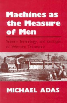 Machines as the Measure of Men: Science, Technology, and Ideologies of Western Dominance (Cornell Studies in Comparative History) - Michael B. Adas