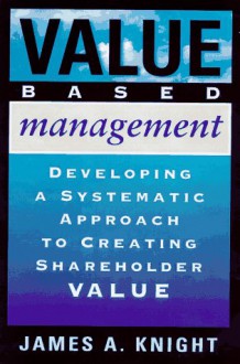 Value Based Management: Developing A Systematic Approach To Creating Shareholder Value - James A. Knight