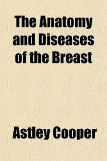 The Anatomy and Diseases of the Breast - Astley Cooper