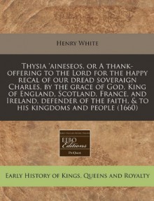 Thysia 'aineseos, or A thank-offering to the Lord for the happy recal of our dread soveraign Charles, by the grace of God, King of England, Scotland, ... faith, & to his kingdoms and people (1660) - Henry White