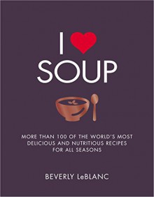 I Love Soup: More Than 100 of the World's Most Delicious and Nutritious Recipes - Beverly Leblanc