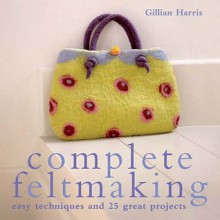 Complete Feltmaking: 10 Easy Techniques And 25 Great Projects - Gillian Harris