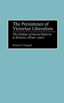 The Persistence of Victorian Liberalism: The Politics of Social Reform in Britain, 1870-1900 - Robert F. Haggard