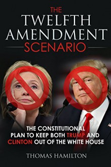 The Twelfth Amendment Scenario: The Constitutional Plan to Keep Both Trump and Clinton Out of the White House - Thomas Hamilton