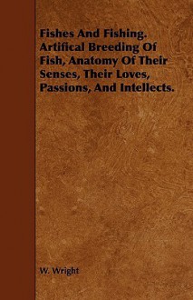 Fishes and Fishing. Artifical Breeding of Fish, Anatomy of Their Senses, Their Loves, Passions, and Intellects - W. Wright