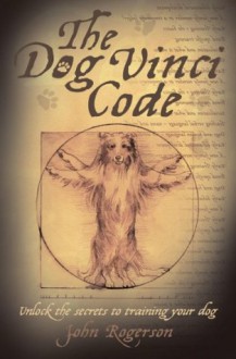 The Dog Vinci Code: Unlock the Secrets to Training Your Dog - John Rogerson