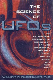 The Science of UFOs: An Astronomer Examines the Technology of Alien Spacecraft, How They Travel, and the Aliens Who Pilot Them - William R. Alschuler