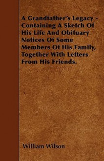 A Grandfather's Legacy - Containing a Sketch of His Life and Obituary Notices of Some Members of His Family, Together with Letters from His Friends - William Wilson