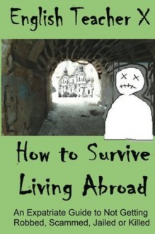 How To Survive Living Abroad: An Expatriate Guide to Not Getting Robbed, Scammed, Jailed, or Killed (Volume 4) - English Teacher X