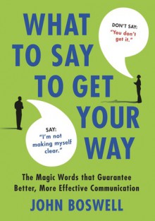 What to Say to Get Your Way: The Magic Words That Guarantee Better, More Effective Communication - John Boswell