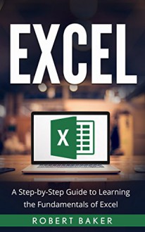 Excel: A Step-by-Step Guide to Learning the Fundamentals of Excel - Robert Baker