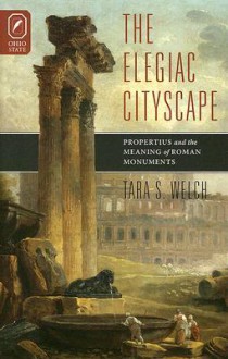 The Elegiac Cityscape: Propertius and the Meaning of Roman Monuments - Tara S. Welch