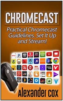 Chromecast: Practical Chromecast Guidelines. Set It Up and Stream! (Chromecast books, Chromecast device, Google chromecast) - Alexander Cox