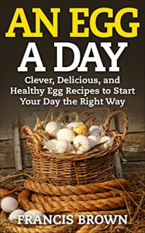 An Egg a Day: Clever, Delicious, and Healthy Egg Recipes to Start Your Day the Right Way - Francis Brown