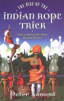 The Rise of the Indian Rope Trick: How a Spectacular Hoax Became History - Peter Lamont