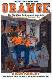 How To Grow An Orange: The Right Way To Brainwash Your Child Into Becoming A Syracuse Fan - Sean Keeley