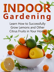 Indoor Gardening: Learn How to Successfully Grow Lemons and Other Citrus Fruits in Your Home (indoor gardening, indoor herb gardens, indoor vegetable garden) - Bertha Mills