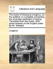 The Works of Dionysius Longinus, on the Sublime: Or, a Treatise Concerning the Sovereign Perfection of Writing. Translated from the Greek. with Some R - Longinus