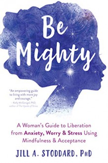 Be Mighty: A Woman's Guide to Liberation from Anxiety, Worry, and Stress Using Mindfulness and Acceptance - Jill Stoddard, PhD.