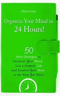 Organize Your Mind in 24 Hours!: 50 Best Strategies to Declutter Your Mind, Live a Happier Life, and Improve Your Focus in the Way You Want - Christ Lewis, Laura Lewis