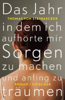 Das Jahr, in dem ich aufhörte, mir Sorgen zu machen, und anfing zu träumen - Thomas von Steinaecker