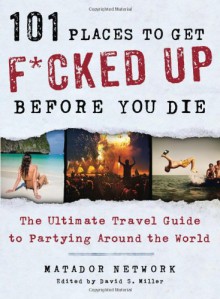 101 Places to Get F*cked Up Before You Die: The Ultimate Travel Guide to Partying Around the World - Matador Network, David S. Miller