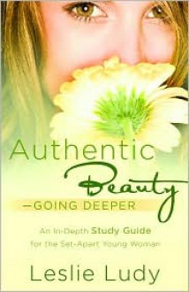 Authentic Beauty, Going Deeper: A Study Guide for the Set-Apart Young Woman - Leslie Ludy