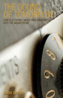 The Sound of Tomorrow: How Electronic Music Was Smuggled into the Mainstream - Mark Brend