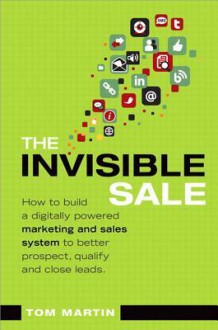 The Invisible Sale: How to Build a Digitally Powered Marketing and Sales System to Better Prospect, Qualify and Close Leads - Tom Martin