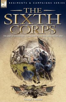 The Sixth Corps: The Army of the Potomac, Union Army, During the American Civil War - George Stevens