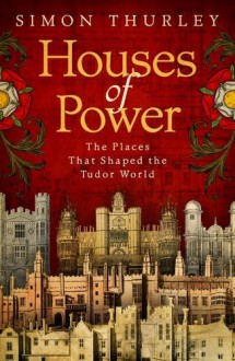 Houses of Power: The Places That Shaped the Tudor World - Simon Thurley