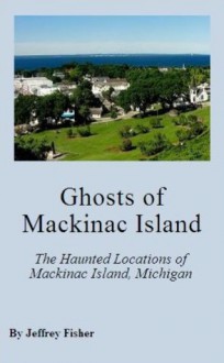 Ghosts of Mackinac Island: The Haunted Locations of Mackinac Island, Michigan - Jeffrey Fisher