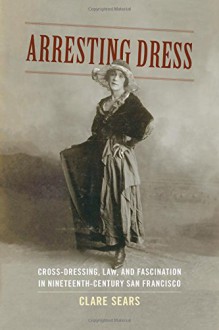 Arresting Dress: Cross-Dressing, Law, and Fascination in Nineteenth-Century San Francisco (Perverse Modernities: A Series Edited by Jack Halberstam and Lisa Lowe) - Clare Sears