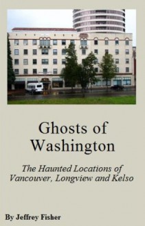 Ghosts of Washington: The Haunted Locations of Kelso, Longview and Vancouver - Jeffrey Fisher