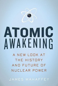 Atomic Awakening: A New Look at the History and Future of Nuclear Power - James A. Mahaffey