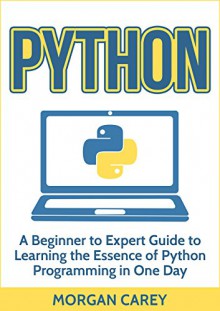 Python: A Beginner to Expert Guide to Learning the Essence of Python Programming in One Day (Python, Python Programming, Beginner to Expert Guide) - Morgan Carey