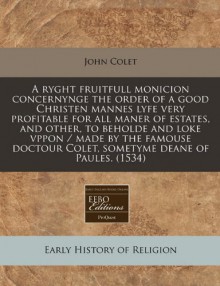 A ryght fruitfull monicion concernynge the order of a good Christen mannes lyfe very profitable for all maner of estates, and other, to beholde and ... Colet, sometyme deane of Paules. (1534) - John Colet