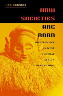 How Societies Are Born: Governance in West Central Africa Before 1600 - Jan Vansina