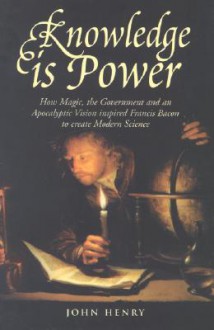 Knowledge is Power: How Magic, the Government and an Apocalyptic Vision Inspired Francis Bacon to Create Modern Science - John Henry