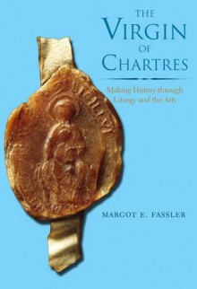 The Virgin of Chartres: Making History through Liturgy and the Arts - Margot Fassler