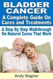 Bladder Cancer : A Complete Guide On Cures And Treatments A Step By Step Walkthrough On Natural Cures That Work - Andy Wagner