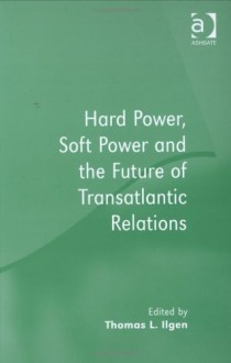 Hard Power, Soft Power, and the Future of Transatlantic Relations - Thomas L. Ilgen