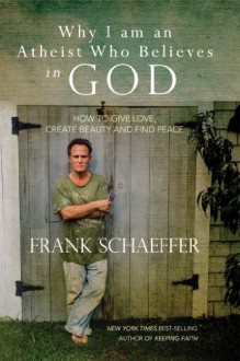 Why I am an Atheist Who Believes in God: How to give love, create beauty and find peace - Frank Schaeffer