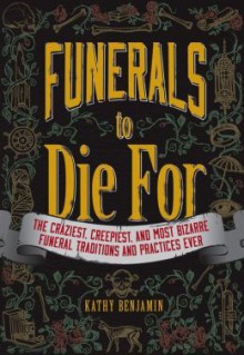 Funerals to Die For: The Craziest, Creepiest, and Most Bizarre Funeral Traditions and Practices Ever - Kathy Benjamin