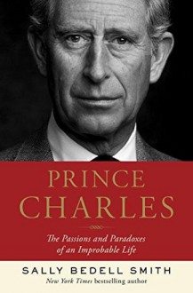 Prince Charles: The Passions and Paradoxes of an Improbable Life - Sally Bedell Smith